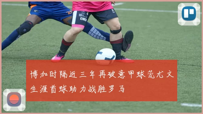 博加时隔近三年再破意甲球荒尤文生涯首球助力战胜罗马