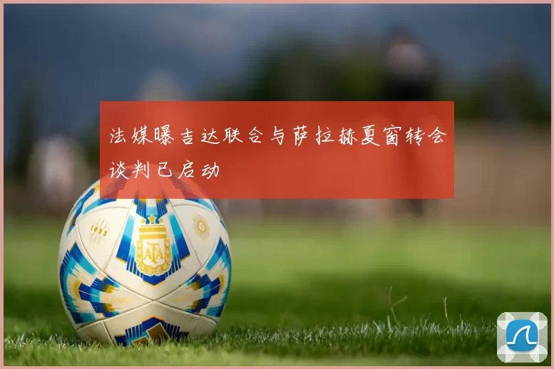 法媒曝吉达联合与萨拉赫夏窗转会谈判已启动