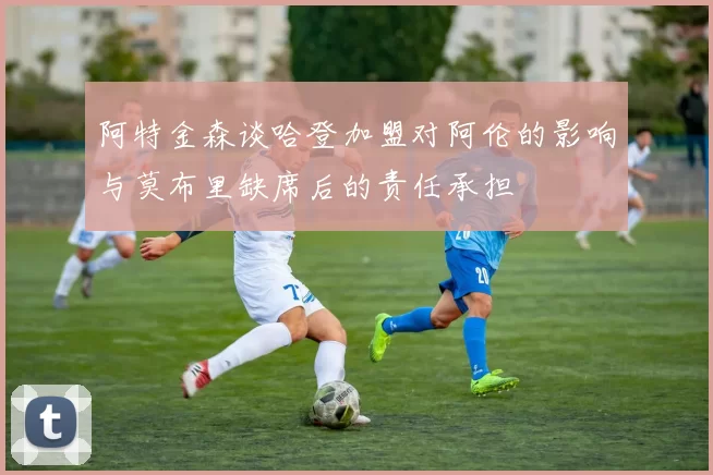 阿特金森谈哈登加盟对阿伦的影响与莫布里缺席后的责任承担