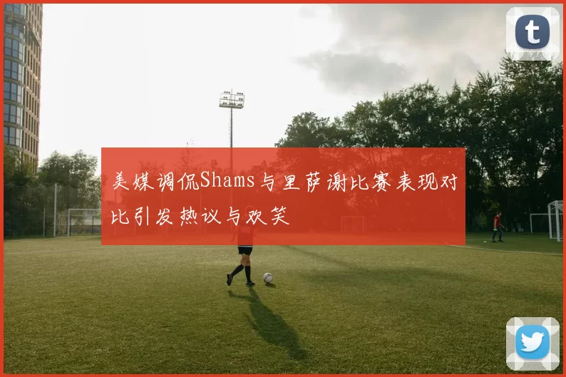 美媒调侃Shams与里萨谢比赛表现对比引发热议与欢笑