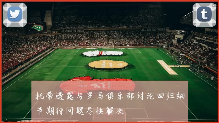 托蒂透露与罗马俱乐部讨论回归细节期待问题尽快解决