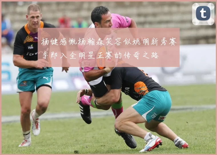杨健感慨杨瀚森笑容似姚明新秀赛季即入全明星正赛的传奇之路