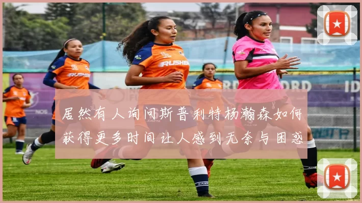 居然有人询问斯普利特杨瀚森如何获得更多时间让人感到无奈与困惑
