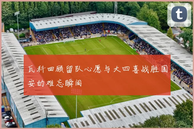 瓦科回顾留队心愿与大四喜战胜国安的难忘瞬间
