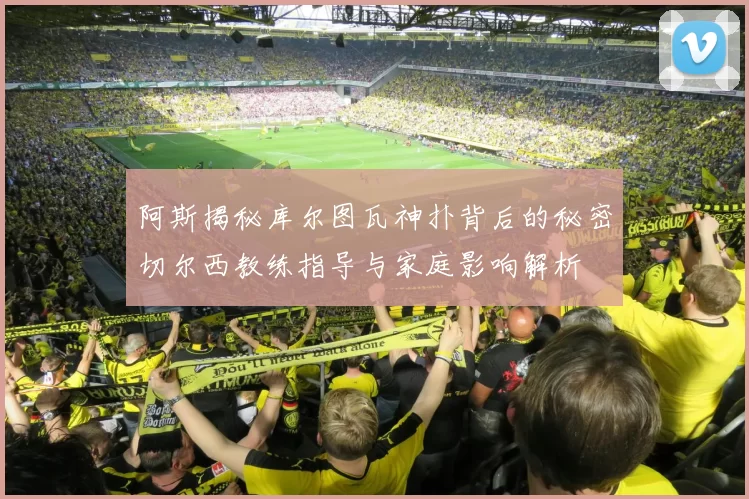 阿斯揭秘库尔图瓦神扑背后的秘密切尔西教练指导与家庭影响解析