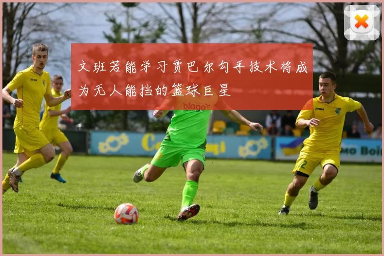 文班若能学习贾巴尔勾手技术将成为无人能挡的篮球巨星